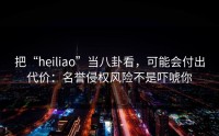 把“heiliao”当八卦看，可能会付出代价：名誉侵权风险不是吓唬你