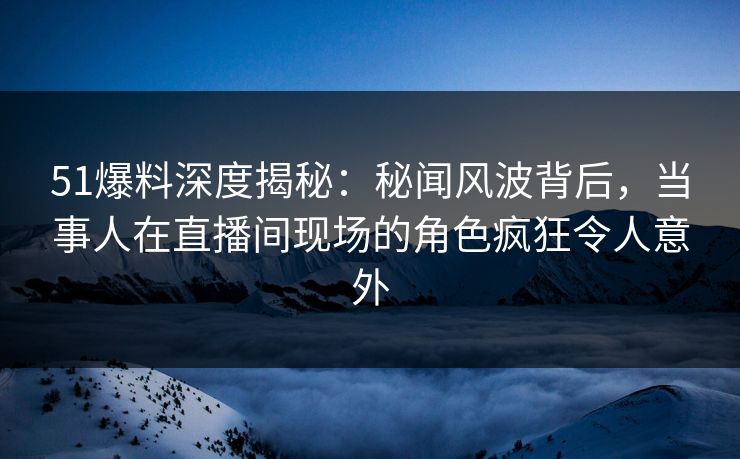 51爆料深度揭秘：秘闻风波背后，当事人在直播间现场的角色疯狂令人意外
