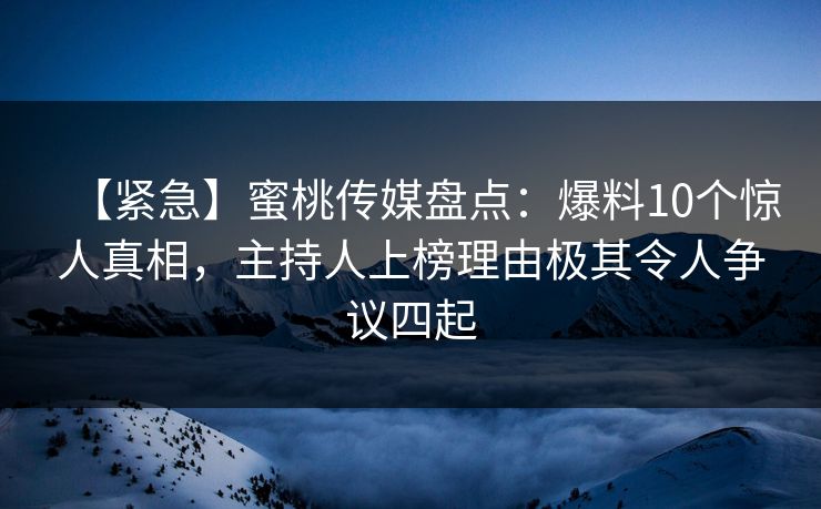 【紧急】蜜桃传媒盘点：爆料10个惊人真相，主持人上榜理由极其令人争议四起