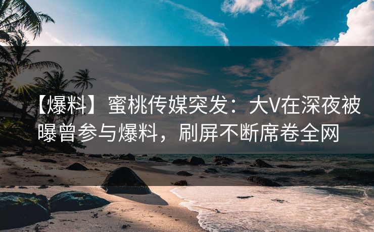 【爆料】蜜桃传媒突发：大V在深夜被曝曾参与爆料，刷屏不断席卷全网