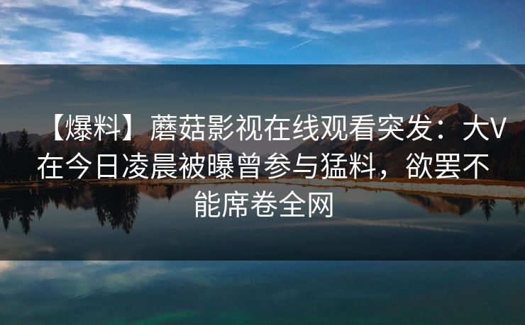 【爆料】蘑菇影视在线观看突发:大V在今日凌晨被曝曾参与猛料,欲罢不能席卷全网 【爆料】蘑菇影视在线观看突发:大V在今日凌晨被曝曾参与猛料,欲罢不能席卷全网