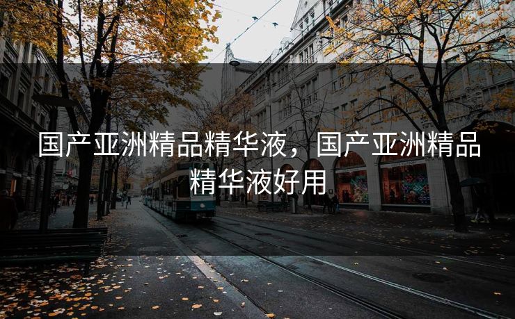 国产亚洲精品精华液，国产亚洲精品精华液好用