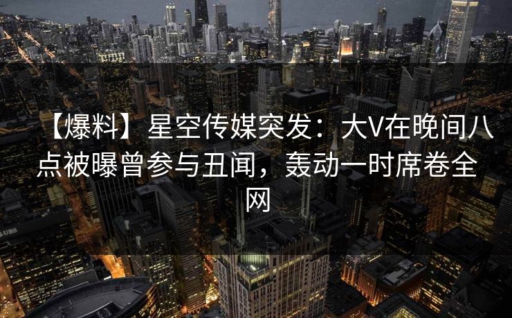 【爆料】星空传媒突发：大V在晚间八点被曝曾参与丑闻，轰动一时席卷全网
