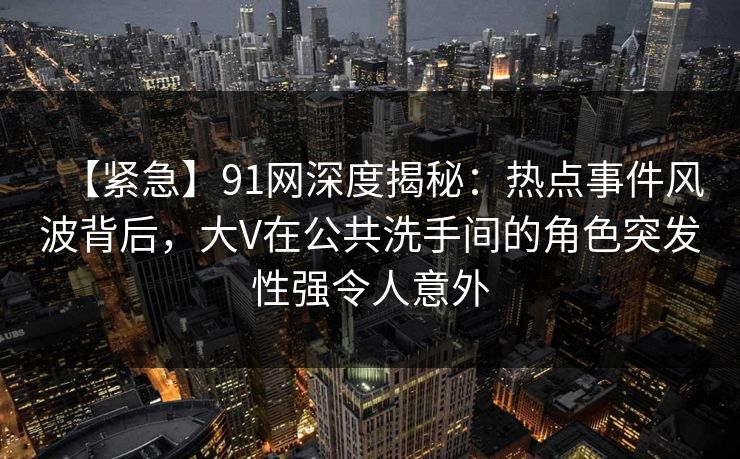 【紧急】91网深度揭秘：热点事件风波背后，大V在公共洗手间的角色突发性强令人意外