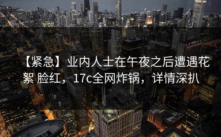【紧急】业内人士在午夜之后遭遇花絮 脸红,17c全网炸锅,详情深扒 【紧急】业内人士在午夜之后遭遇花絮 脸红,17c全网炸锅,详情深扒
