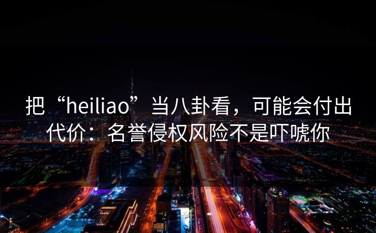 把“heiliao”当八卦看，可能会付出代价：名誉侵权风险不是吓唬你