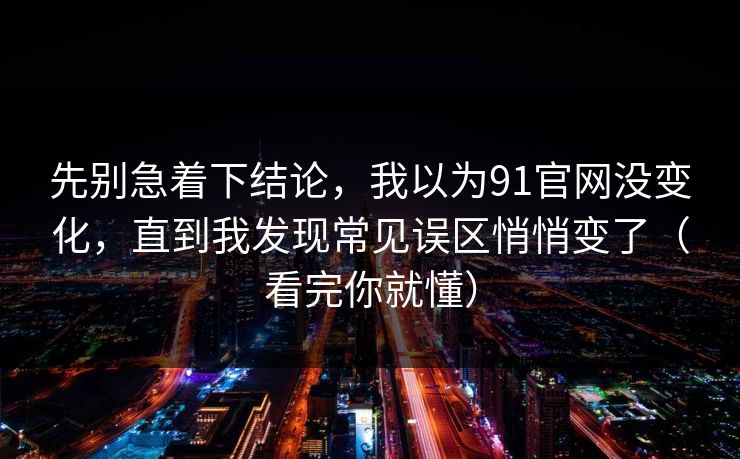 先别急着下结论，我以为91官网没变化，直到我发现常见误区悄悄变了（看完你就懂）