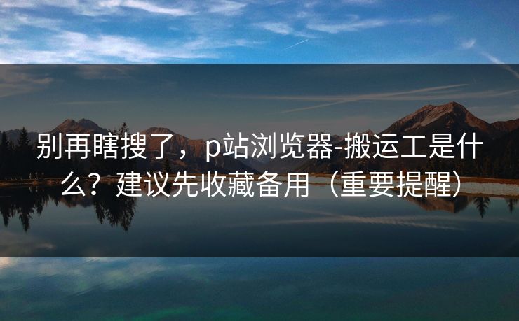别再瞎搜了,p站浏览器-搬运工是什么?建议先收藏备用(重要提醒) 别再瞎搜了,p站浏览器-搬运工是什么?建议先收藏备用(重要提醒)