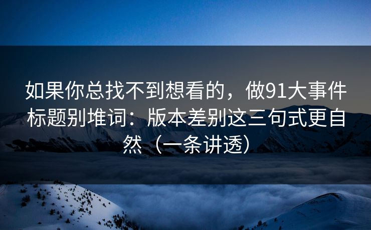 如果你总找不到想看的，做91大事件标题别堆词：版本差别这三句式更自然（一条讲透）
