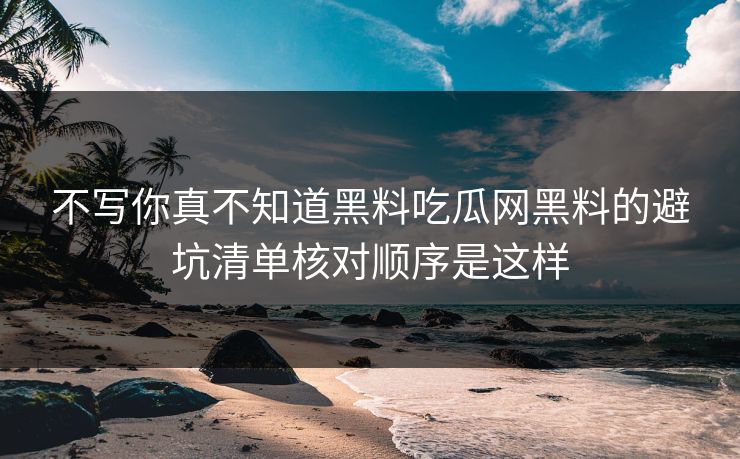 不写你真不知道黑料吃瓜网黑料的避坑清单核对顺序是这样