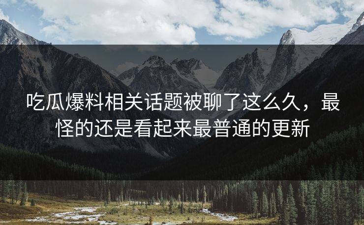 吃瓜爆料相关话题被聊了这么久，最怪的还是看起来最普通的更新