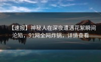 【速报】神秘人在深夜遭遇花絮瞬间沦陷，91网全网炸锅，详情查看