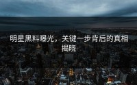 明星黑料曝光，关键一步背后的真相揭晓