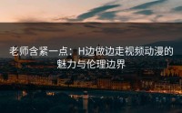 老师含紧一点：H边做边走视频动漫的魅力与伦理边界