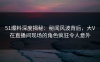 51爆料深度揭秘：秘闻风波背后，大V在直播间现场的角色疯狂令人意外