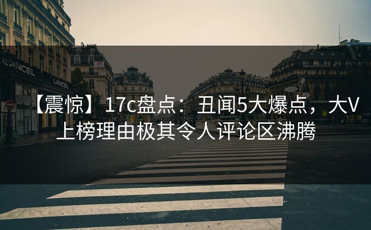 【震惊】17c盘点：丑闻5大爆点，大V上榜理由极其令人评论区沸腾