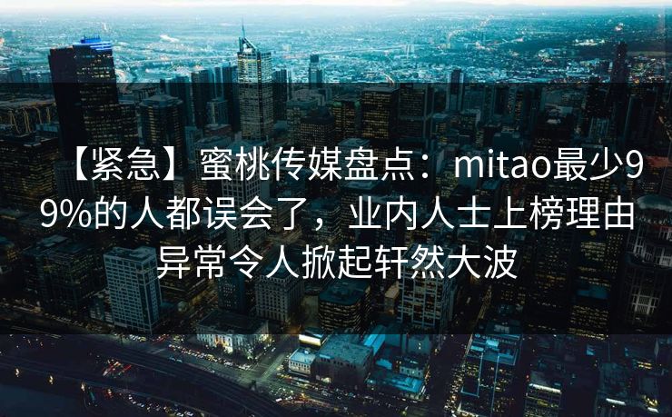 【紧急】蜜桃传媒盘点:mitao最少99%的人都误会了,业内人士上榜理由异常令人掀起轩然大波 【紧急】蜜桃传媒盘点:mitao最少99%的人都误会了,业内人士上榜理由异常令人掀起轩然大波