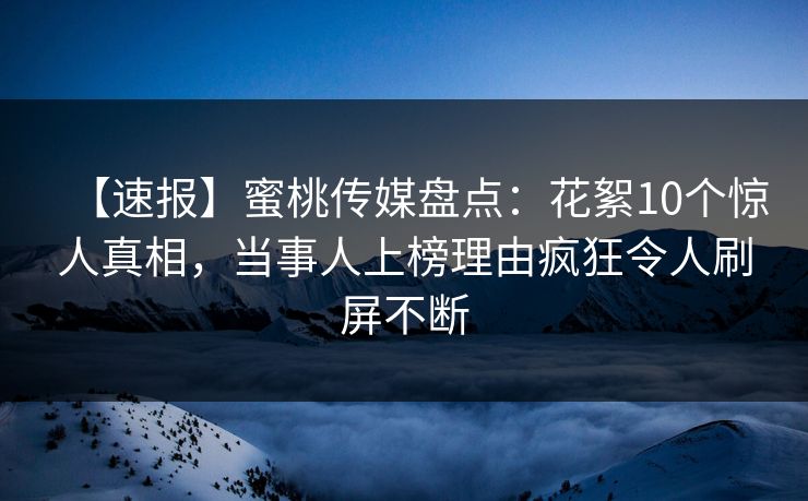 【速报】蜜桃传媒盘点：花絮10个惊人真相，当事人上榜理由疯狂令人刷屏不断