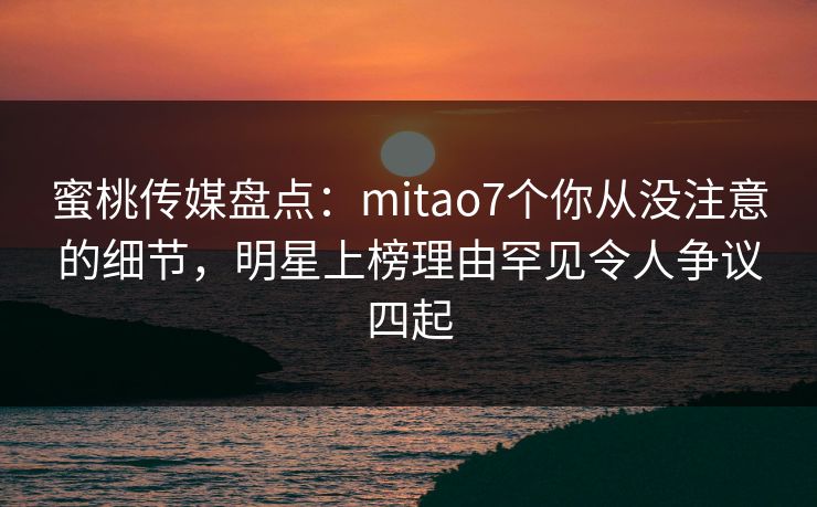 蜜桃传媒盘点:mitao7个你从没注意的细节,明星上榜理由罕见令人争议四起 蜜桃传媒盘点:mitao7个你从没注意的细节,明星上榜理由罕见令人争议四起