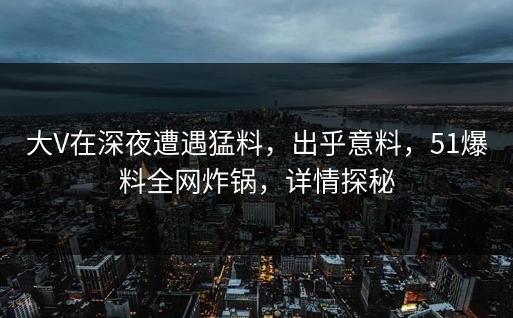 大V在深夜遭遇猛料，出乎意料，51爆料全网炸锅，详情探秘
