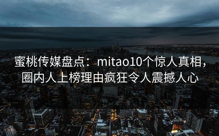 蜜桃传媒盘点：mitao10个惊人真相，圈内人上榜理由疯狂令人震撼人心