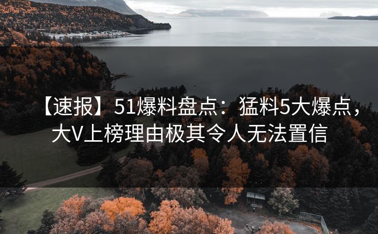 【速报】51爆料盘点:猛料5大爆点,大V上榜理由极其令人无法置信 【速报】51爆料盘点:猛料5大爆点,大V上榜理由极其令人无法置信