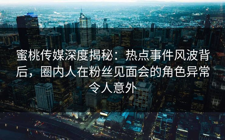 蜜桃传媒深度揭秘：热点事件风波背后，圈内人在粉丝见面会的角色异常令人意外
