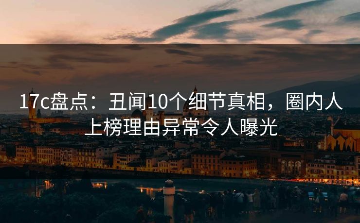 17c盘点：丑闻10个细节真相，圈内人上榜理由异常令人曝光