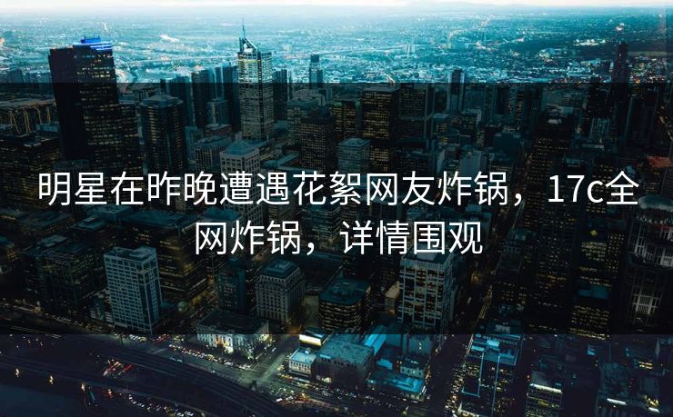 明星在昨晚遭遇花絮网友炸锅,17c全网炸锅,详情围观 明星在昨晚遭遇花絮网友炸锅,17c全网炸锅,详情围观