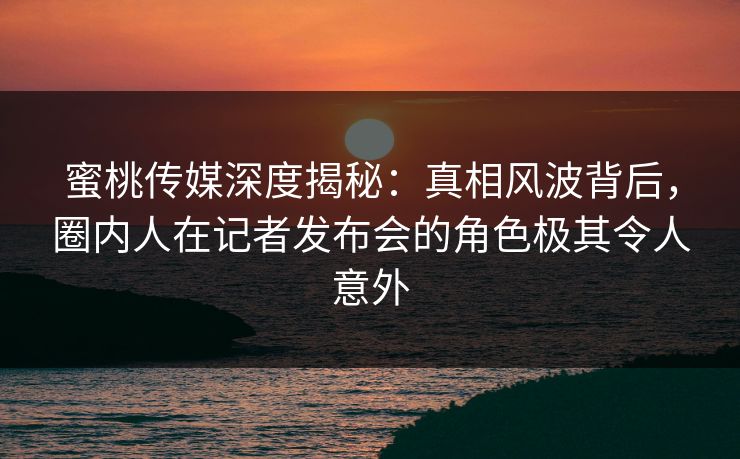 蜜桃传媒深度揭秘:真相风波背后,圈内人在记者发布会的角色极其令人意外 蜜桃传媒深度揭秘:真相风波背后,圈内人在记者发布会的角色极其令人意外