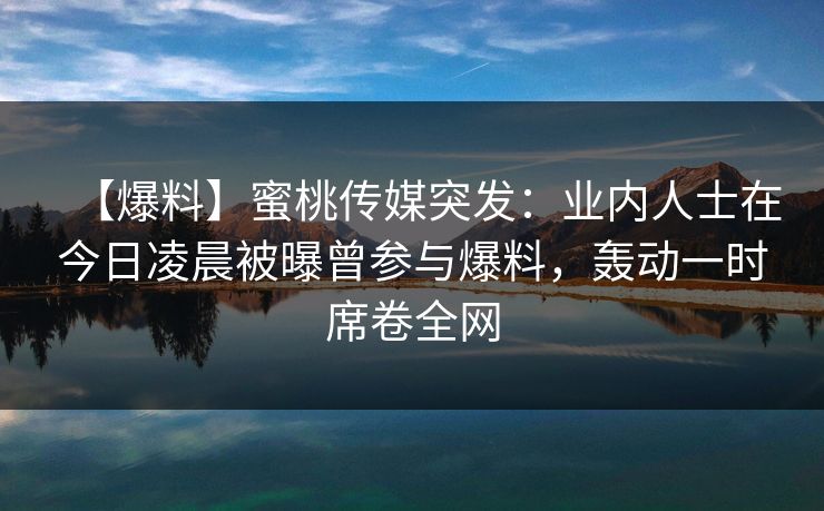 【爆料】蜜桃传媒突发:业内人士在今日凌晨被曝曾参与爆料,轰动一时席卷全网 【爆料】蜜桃传媒突发:业内人士在今日凌晨被曝曾参与爆料,轰动一时席卷全网