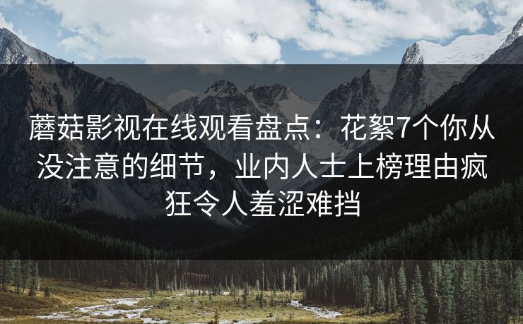 蘑菇影视在线观看盘点:花絮7个你从没注意的细节,业内人士上榜理由疯狂令人羞涩难挡 蘑菇影视在线观看盘点:花絮7个你从没注意的细节,业内人士上榜理由疯狂令人羞涩难挡