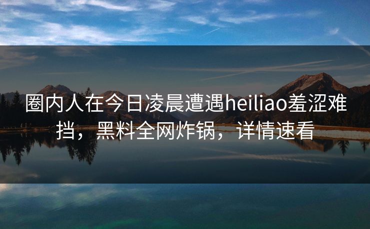 圈内人在今日凌晨遭遇heiliao羞涩难挡，黑料全网炸锅，详情速看