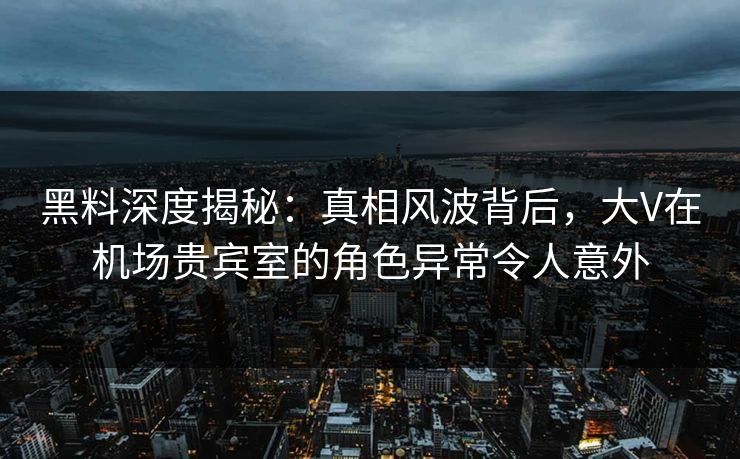黑料深度揭秘：真相风波背后，大V在机场贵宾室的角色异常令人意外