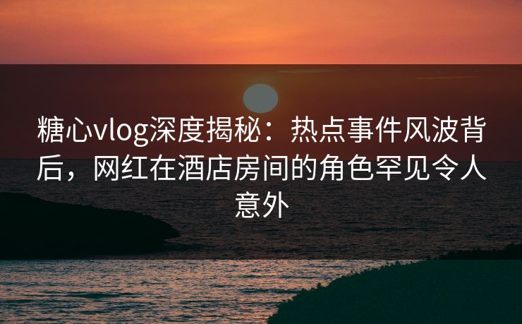 糖心vlog深度揭秘：热点事件风波背后，网红在酒店房间的角色罕见令人意外
