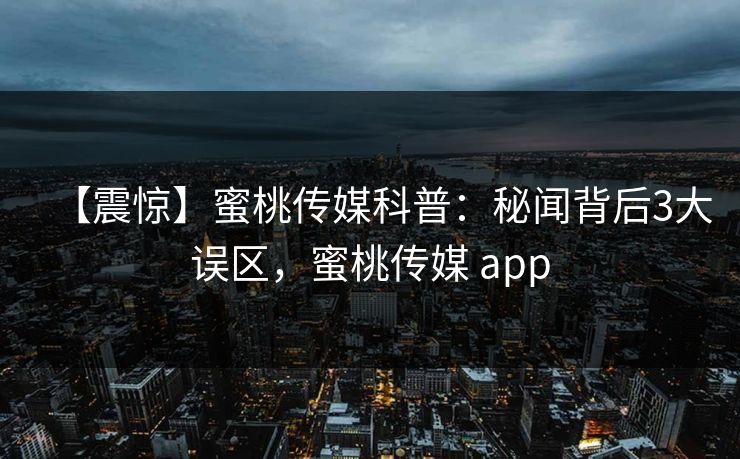 【震惊】蜜桃传媒科普：秘闻背后3大误区，蜜桃传媒 app