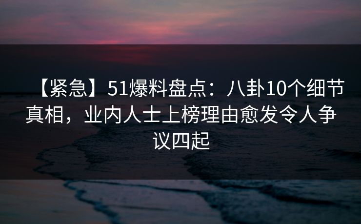 【紧急】51爆料盘点：八卦10个细节真相，业内人士上榜理由愈发令人争议四起